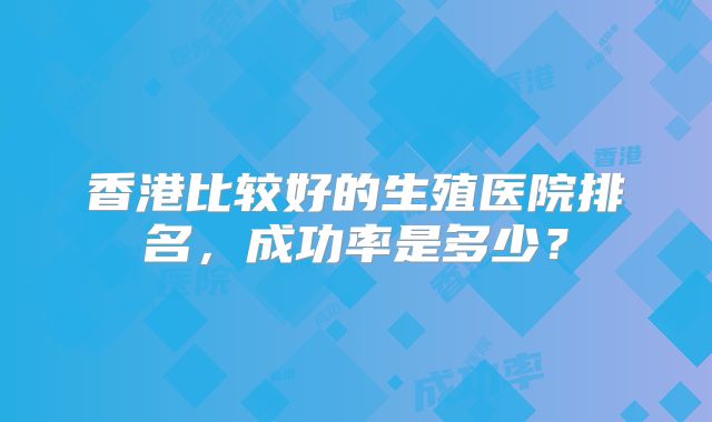 香港比较好的生殖医院排名,成功率是多少?