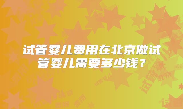 试管婴儿费用在北京做试管婴儿需要多少钱?