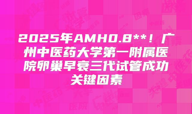 2025年AMH0.8**！广州中医药大学第一附属医院卵巢早衰三代试管成功关键因素