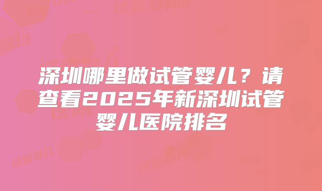 深圳哪里做试管婴儿?请查看2025年新深圳试管婴儿医院排名
