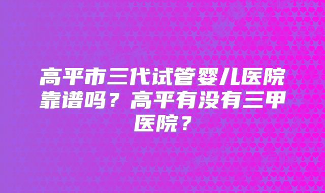 高平市三代试管婴儿医院靠谱吗？高平有没有三甲医院？