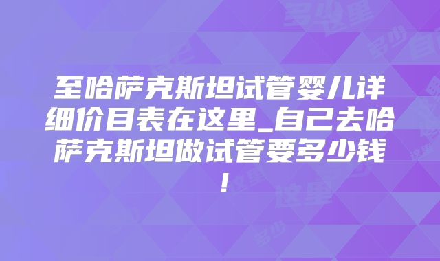 至哈萨克斯坦试管婴儿详细价目表在这里_自己去哈萨克斯坦做试管要多少钱!
