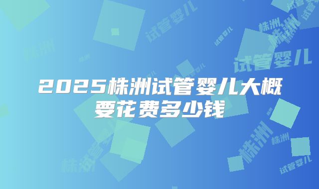 2025株洲试管婴儿大概要花费多少钱