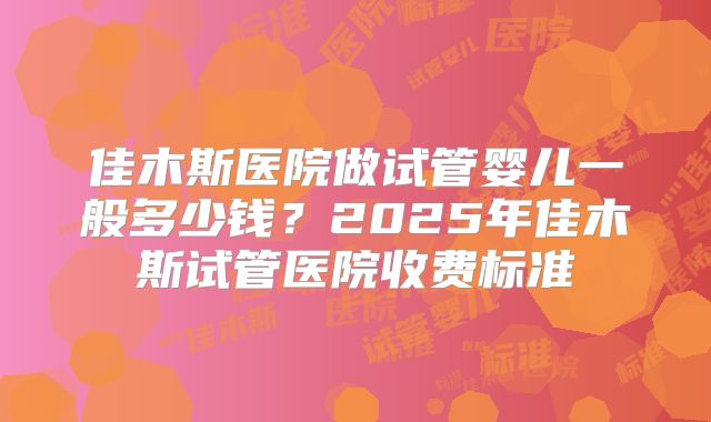 佳木斯医院做试管婴儿一般多少钱?2025年佳木斯试管医院收费标准
