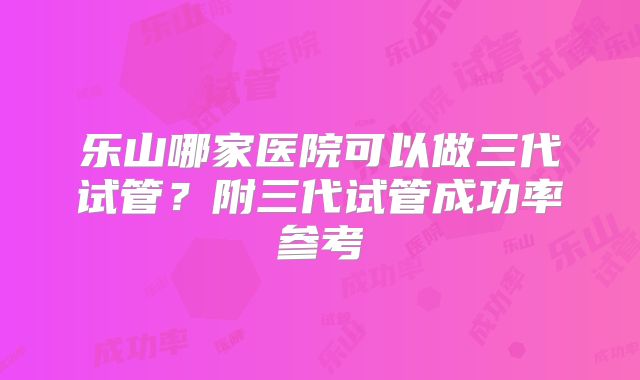 乐山哪家医院可以做三代试管?附三代试管成功率参考