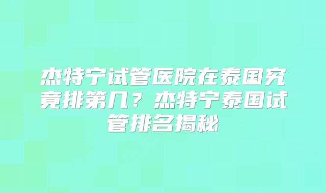 杰特宁试管医院在泰国究竟排第几?杰特宁泰国试管排名揭秘