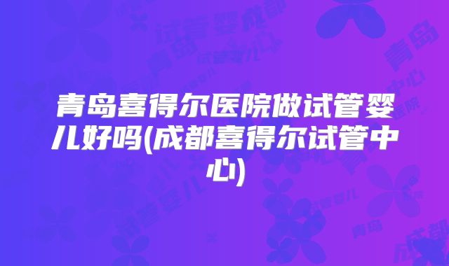 青岛喜得尔医院做试管婴儿好吗(成都喜得尔试管中心)