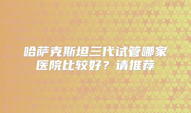 哈萨克斯坦三代试管哪家医院比较好?请推荐