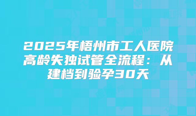 2025年梧州市工人医院高龄失独试管全流程:从建档到验孕30天