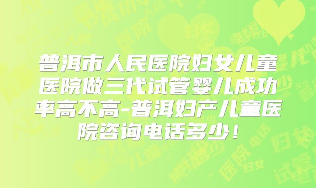 普洱市人民医院妇女儿童医院做三代试管婴儿成功率高不高-普洱妇产儿童医院咨询电话多少！