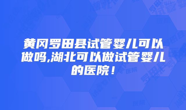 黄冈罗田县试管婴儿可以做吗,湖北可以做试管婴儿的医院！