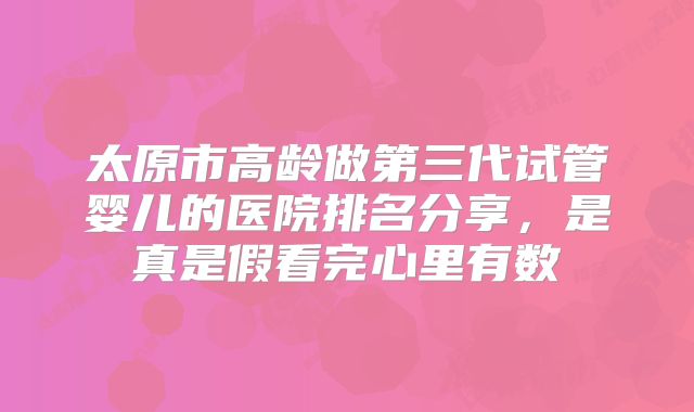 太原市高龄做第三代试管婴儿的医院排名分享,是真是假看完心里有数