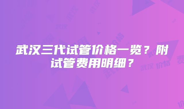 武汉三代试管价格一览？附试管费用明细？
