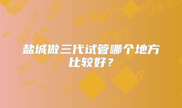 盐城做三代试管哪个地方比较好？