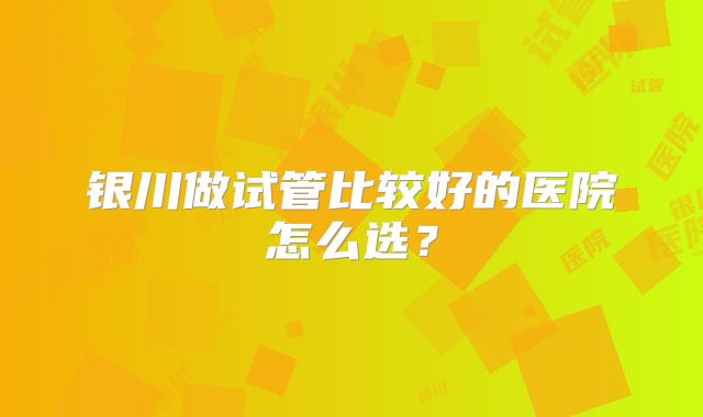 银川做试管比较好的医院怎么选？