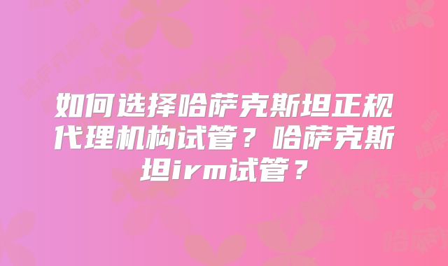 如何选择哈萨克斯坦正规代理机构试管?哈萨克斯坦irm试管?