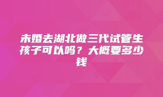 未婚去湖北做三代试管生孩子可以吗？大概要多少钱