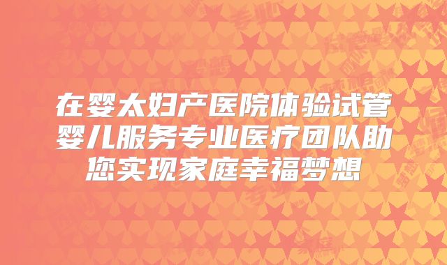 在婴太妇产医院体验试管婴儿服务专业医疗团队助您实现家庭幸福梦想