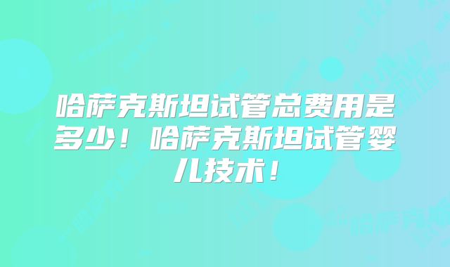 哈萨克斯坦试管总费用是多少!哈萨克斯坦试管婴儿技术!