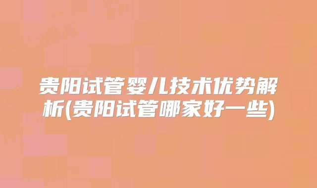 贵阳试管婴儿技术优势解析(贵阳试管哪家好一些)