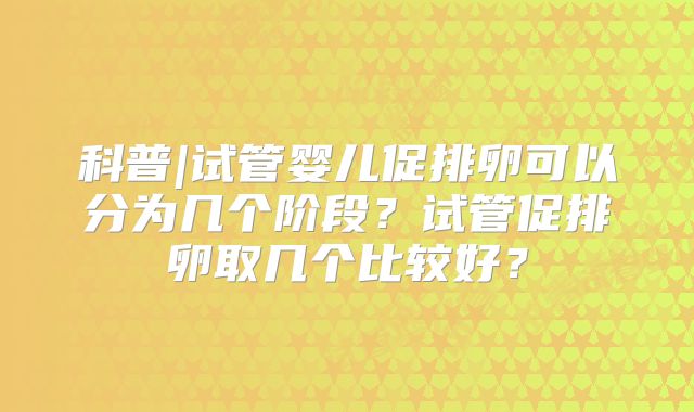 科普|试管婴儿促排卵可以分为几个阶段？试管促排卵取几个比较好？