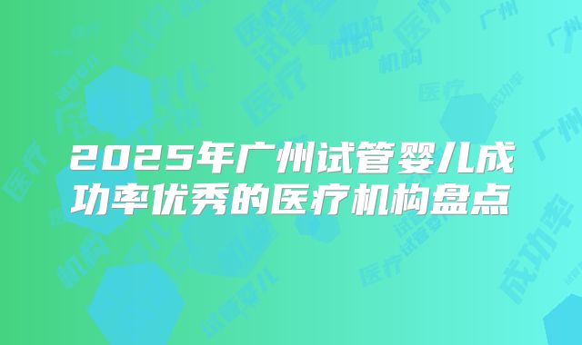 2025年广州试管婴儿成功率优秀的医疗机构盘点