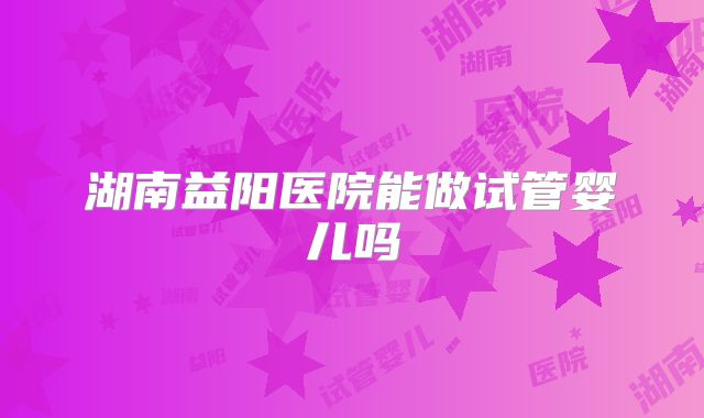 湖南益阳医院能做试管婴儿吗