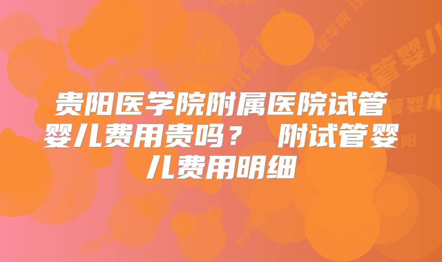 贵阳医学院附属医院试管婴儿费用贵吗? 附试管婴儿费用明细