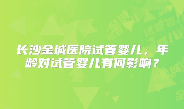 长沙金城医院试管婴儿，年龄对试管婴儿有何影响？