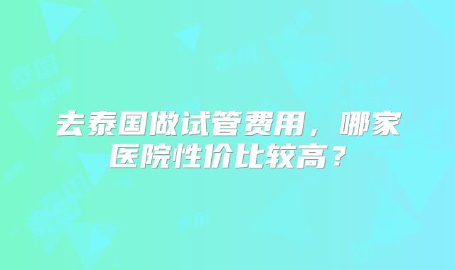去泰国做试管费用,哪家医院性价比较高?