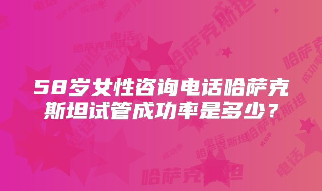 58岁女性咨询电话哈萨克斯坦试管成功率是多少?