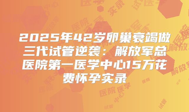 2025年42岁卵巢衰竭做三代试管逆袭:解放军总医院第一医学中心15万花费怀孕实录