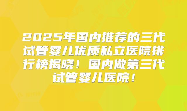 2025年国内推荐的三代试管婴儿优质私立医院排行榜揭晓！国内做第三代试管婴儿医院！