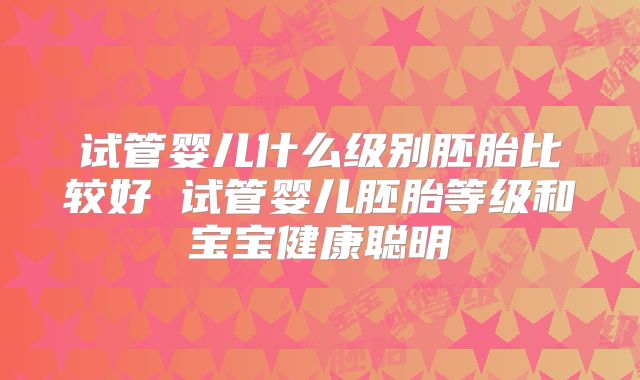 试管婴儿什么级别胚胎比较好 试管婴儿胚胎等级和宝宝健康聪明