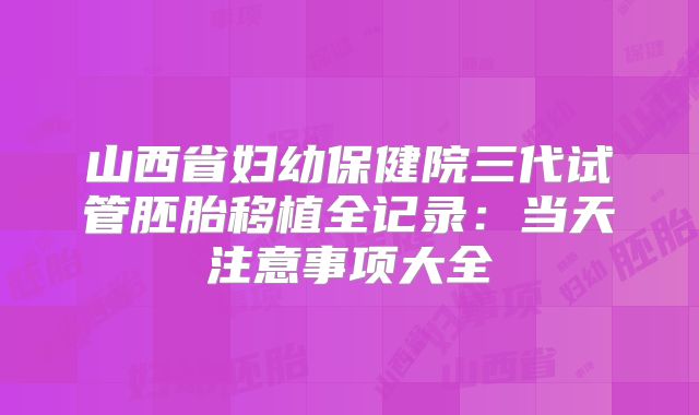 山西省妇幼保健院三代试管胚胎移植全记录:当天注意事项大全