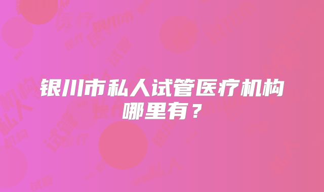 银川市私人试管医疗机构哪里有?