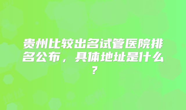 贵州比较出名试管医院排名公布，具体地址是什么？