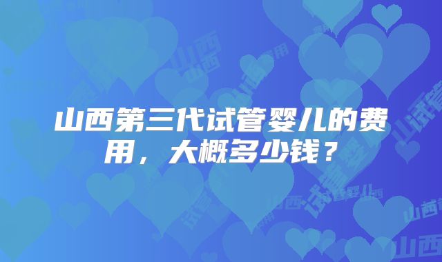 山西第三代试管婴儿的费用，大概多少钱？