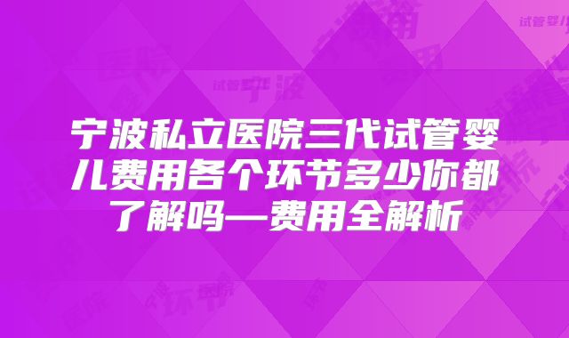 宁波私立医院三代试管婴儿费用各个环节多少你都了解吗—费用全解析