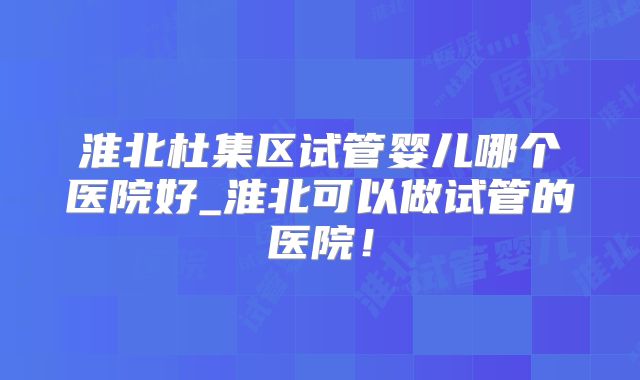 淮北杜集区试管婴儿哪个医院好_淮北可以做试管的医院!