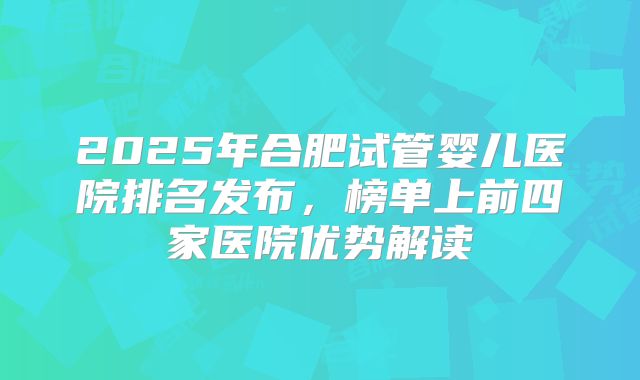 2025年合肥试管婴儿医院排名发布,榜单上前四家医院优势解读