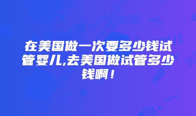 在美国做一次要多少钱试管婴儿,去美国做试管多少钱啊！
