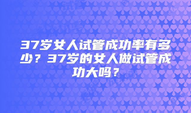 37岁女人试管成功率有多少?37岁的女人做试管成功大吗?