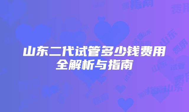 山东二代试管多少钱费用全解析与指南