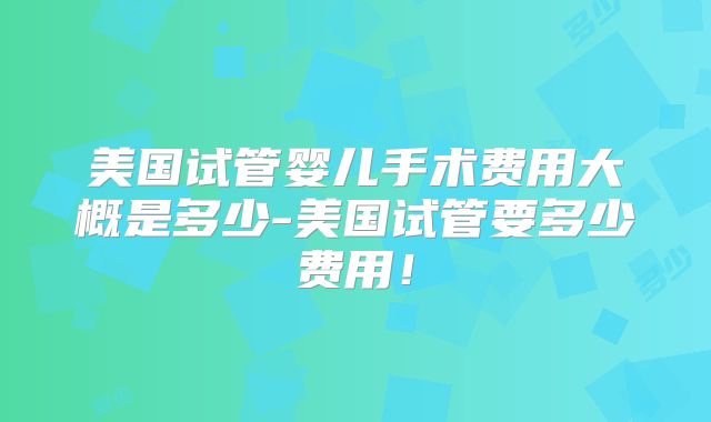 美国试管婴儿手术费用大概是多少-美国试管要多少费用!