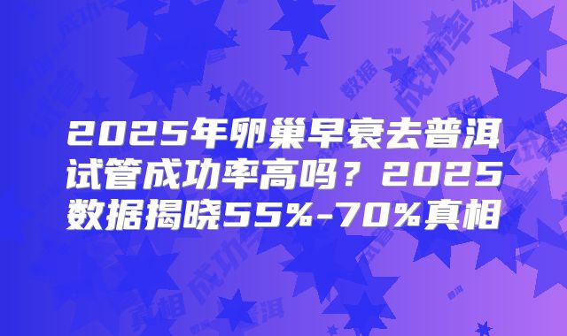 2025年卵巢早衰去普洱试管成功率高吗?2025数据揭晓55%-70%真相