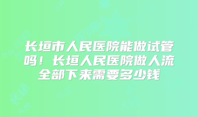长垣市人民医院能做试管吗！长垣人民医院做人流全部下来需要多少钱