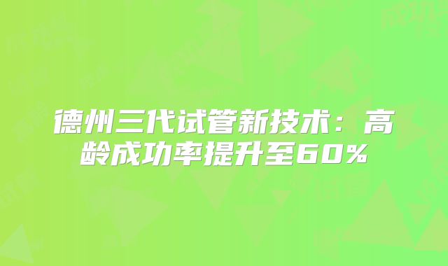 德州三代试管新技术:高龄成功率提升至60%