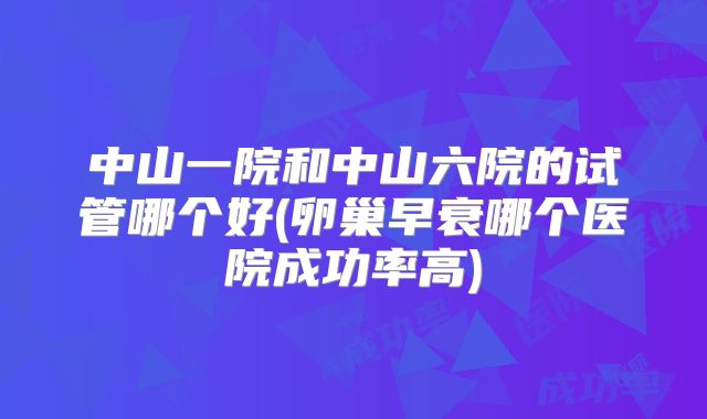 中山一院和中山六院的试管哪个好(卵巢早衰哪个医院成功率高)