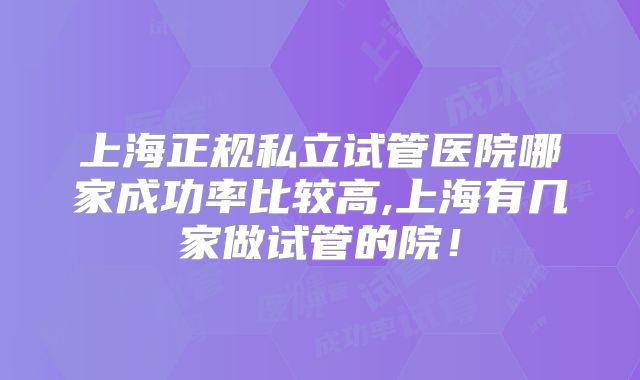 上海正规私立试管医院哪家成功率比较高,上海有几家做试管的院！